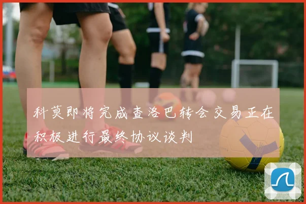 科莫即将完成查洛巴转会交易正在积极进行最终协议谈判